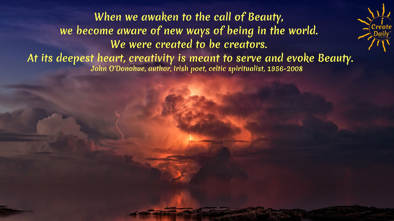 "When we awaken to the call of Beauty, we become aware of new ways of being in the world. We were created to be creators. At its deepest heart, creativity is meant to serve and evoke Beauty." ~John O'Donohue, author, Irish poet, celtic spiritualist, 1956-2008 - #Quotes #Inspiration #Poetry #CreativeArt #Beauty #Awaken #iCreateDaily #Creator #Creativity #JohnODonohue #IrishPoet