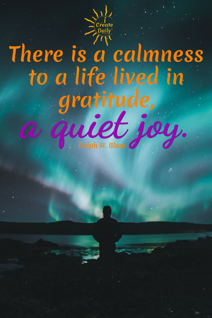There is a calmness to a life lived in gratitude, a quiet joy. ~Ralph H. Blum, screenwriter & author #JoyQuotes #GratitudeQuote #Peace #Inspiration #JoyfulLife
