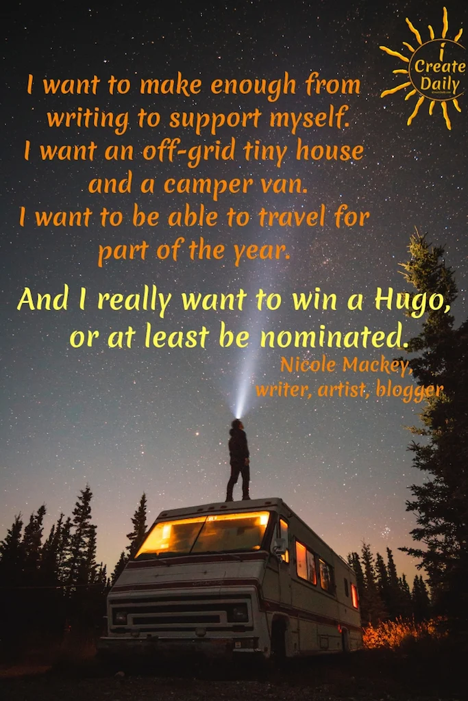 I want to make enough from writing to support myself.
Live in an off-grid tiny house and a camper van.
Be able to travel for part of the year.
And I really want to win a Hugo, or at least be nominated.
#Relationship #Life #Quotes #Fitness #List #Setting #Personal #Future #BulletJournal #Body #Career #Couple #Travel #Summer #Monthly #BestFriend #House #Ideas #Family #Money #Smart #School #Health #Daily #Board #Weekly #Friendship #NewYear #Financial