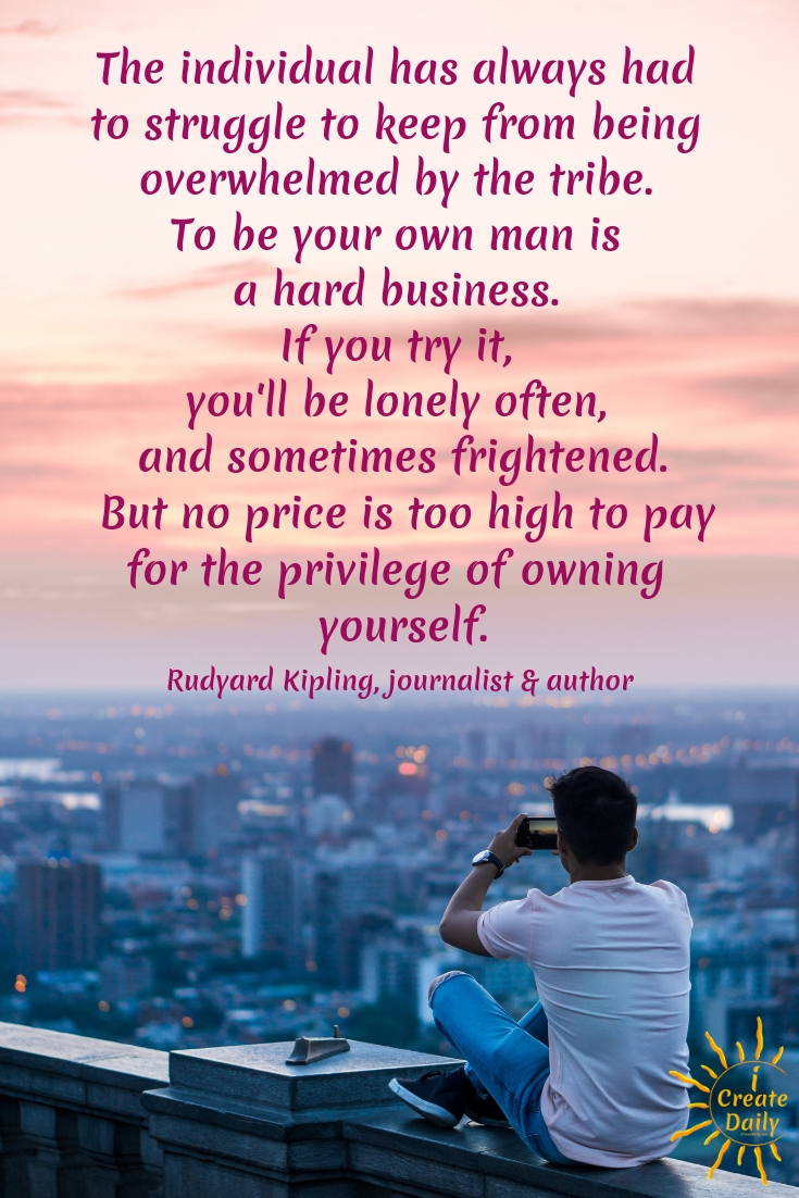 OVERCOMING OVERWHELM. "The individual has always had to struggle to keep from being overwhelmed by the tribe. To be your own man is a hard business. If you try it, you'll be lonely often, and sometimes frightened. But no price is too high to pay for the privilege of owning yourself."
 ~Rudyard Kipling, writer, poet, novelist, 1865-1936 #Overwhelm #OvercomingOverwhelm #iCreateDaily #Creativity #RudyardKiplingQuote