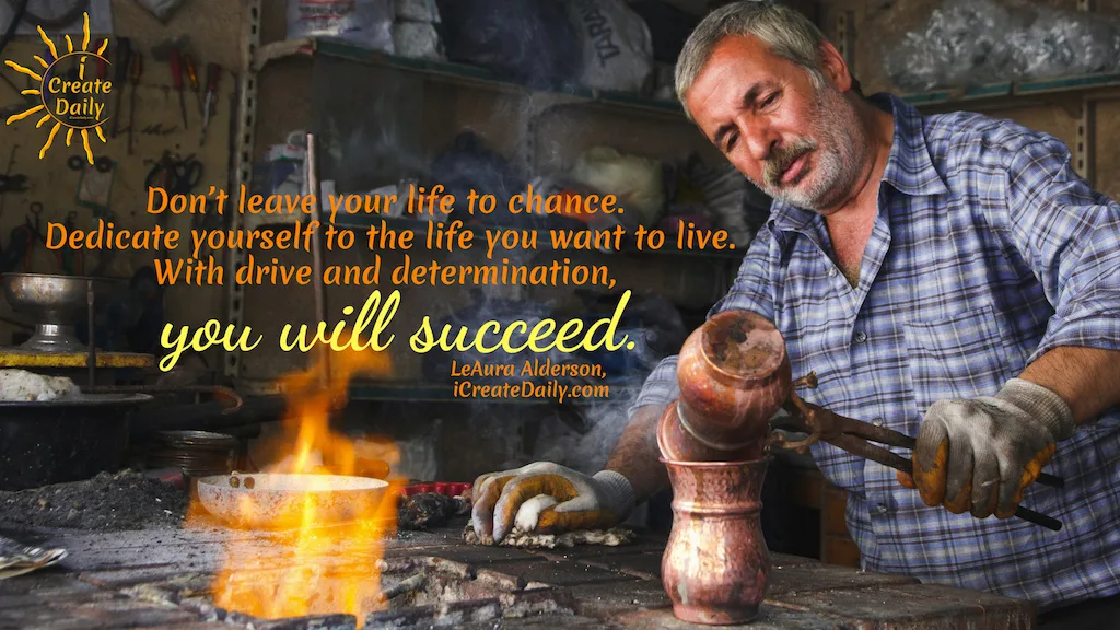 DETERMINATION AND DEDICATION TO YOUR DREAMS!
"Don't leave your life to chance. Dedicate yourself to the life you want to live. With drive and determination, you will succeed."
~LeAura Alderson, Cofounder-iCreateDaily.com #Determination #Dedication #Inspirational #Motivation #SettingGoals #AchieveYourGoals #SelfImprovement #iCreateDaily