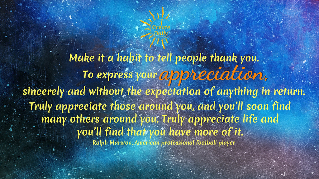 GRATITUDE QUOTE: Make it a habit to tell people thank you. To express your appreciation, sincerely and without the expectation of anything in return. Truly appreciate those around you, and you’ll soon find many others around you. Truly appreciate life and you’ll find that you have more of it.~Ralph Marston, American professional football player #Gratitude #GoodHabits #Attitude #Positivity #Motivation #Peace #Mindset