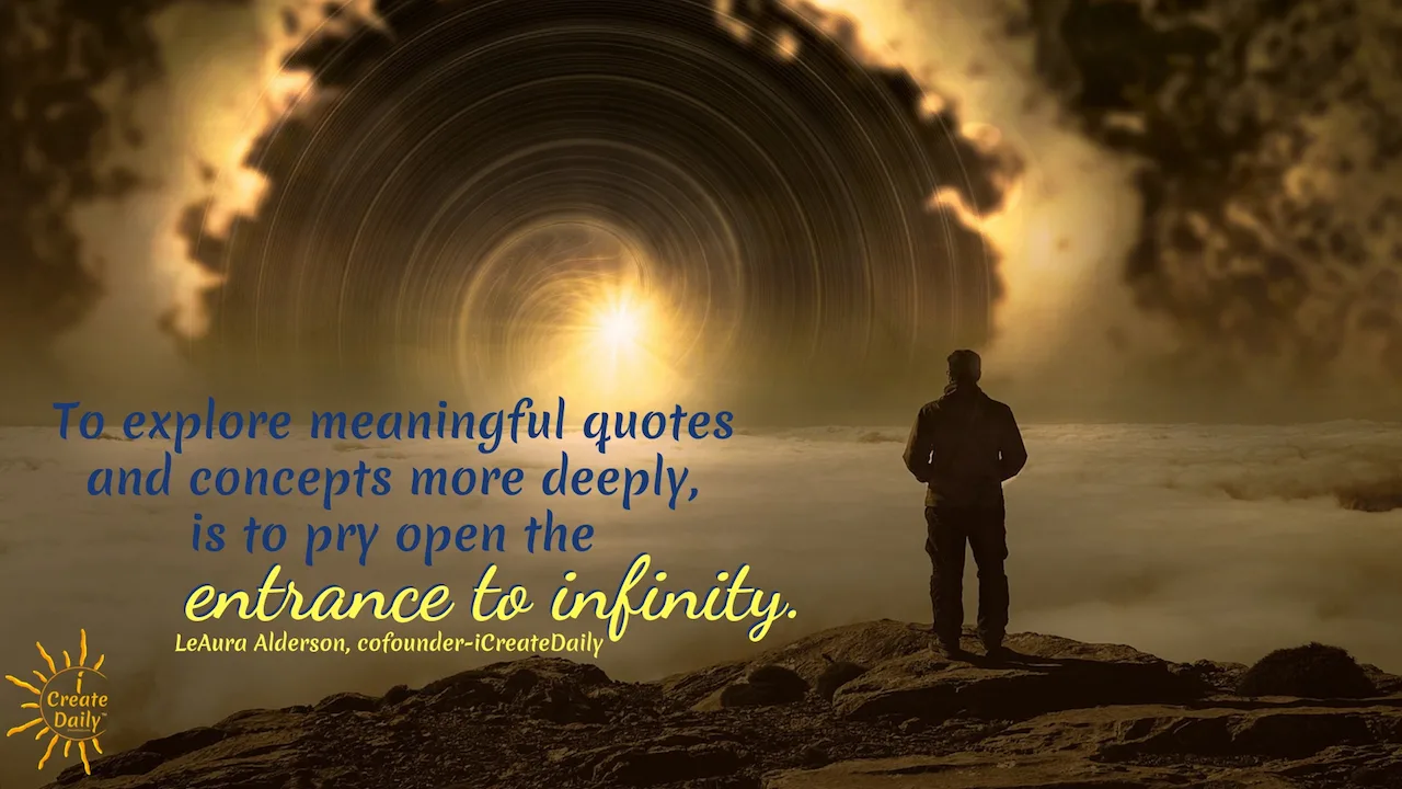 "To explore meaningful quotes and concepts more deeply, is to pry open the entrance to infinity." ~LeAura Alderson, author, entrepreneur, cofounder-iCreateDaily #IdeationTools #Ideation #Ideas #Creativity #iCreateDaily #ConceptualPrompts #Prompts #InspiringQuotes #Reflection