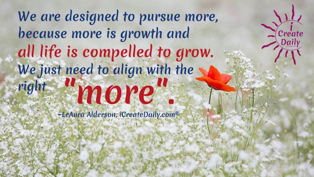 DESTINED TO GROW... BE YOUR BEST.
We are designed to pursue more, because more is growth, and all life is compelled to grow. We just need to align with the right "more". ~LeAura Alderson, cofounder-iCreateDaily.com® #BeYourBestQuote #GrowthQuote #BeYourBest #GrowthMindset #Alignment #DestinedToGrow #Inspiration #iCreateDaily