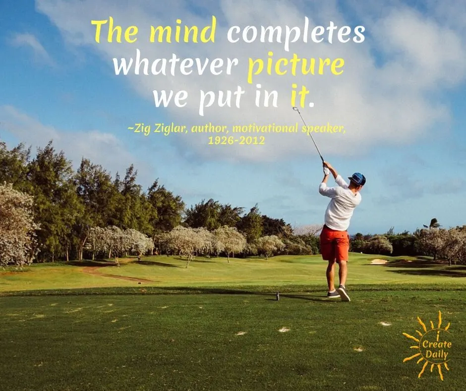 Creative Visualization - Zig Ziglar Quote. The mind completes whatever picture we put in it.
~Zig Ziglar, author, salesman, speaker, 1926-2012