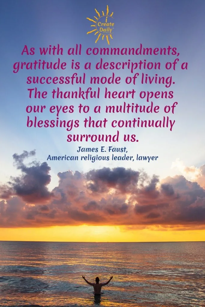 "As with all commandments, gratitude is a description of a successful mode of living. The thankful heart opens our eyes to a multitude of blessings that continually surround us." ~James E. Faust #GratitudeQuote #blessingsQuote #successfulLife #ThankfulHeart