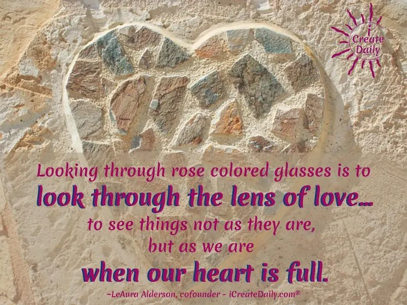 Looking through rose colored glasses is to look through the lens of love... to see things not as they are, but as we are when our heart is full.
~LeAura Alderson, cofounder - iCreateDaily.com® #RoseColoredGlasses #RoseColoredGlassesQuote #LookingThroughRoseColoredGlasses #SeeingThroughFilters #Inspirational