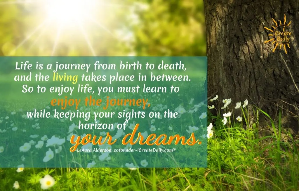 QUOTE ON LIFE IS A JOURNEY-"Life is a journey from birth to death, and the living takes place in between. So to enjoy life, you must learn to enjoy the journey, while keeping your sights on the horizon of your dreams."
~LeAura Alderson, Cofounder-iCreateDaily.com®